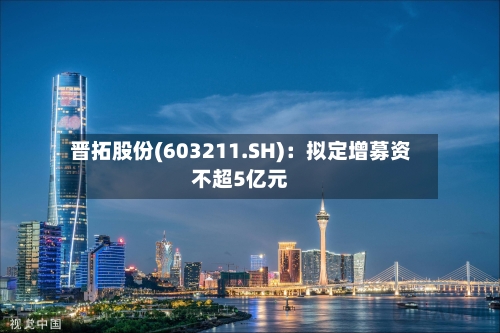 晋拓股份(603211.SH)：拟定增募资不超5亿元