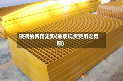 玻璃的费用走势(玻璃现货费用走势图)