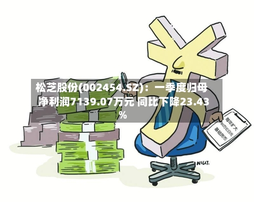 松芝股份(002454.SZ)：一季度归母净利润7139.07万元 同比下降23.43%