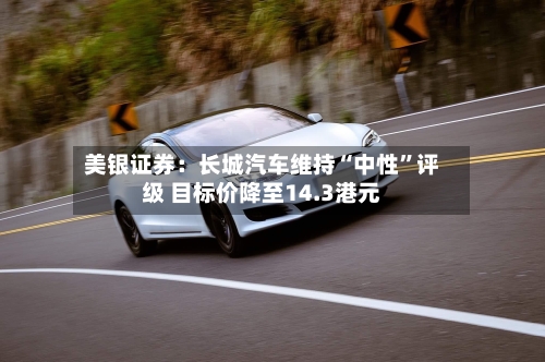 美银证券：长城汽车维持“中性”评级 目标价降至14.3港元