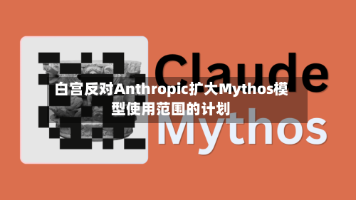 白宫反对Anthropic扩大Mythos模型使用范围的计划