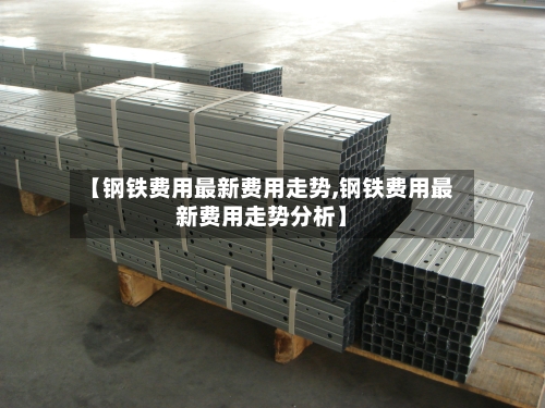 【钢铁费用最新费用走势,钢铁费用最新费用走势分析】-第1张图片
