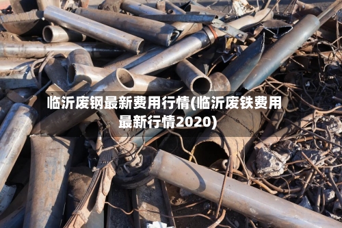 临沂废钢最新费用行情(临沂废铁费用最新行情2020)