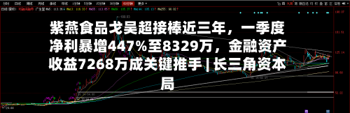 紫燕食品戈吴超接棒近三年	，一季度净利暴增447%至8329万，金融资产收益7268万成关键推手 | 长三角资本局-第2张图片