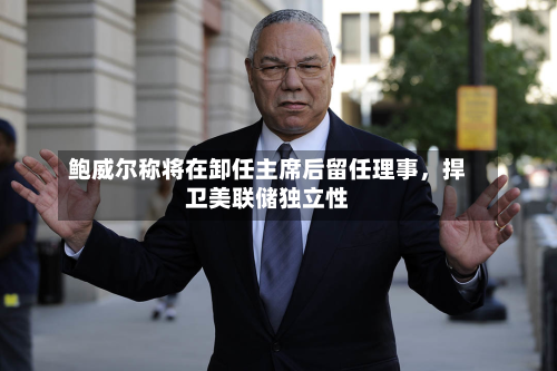 鲍威尔称将在卸任主席后留任理事，捍卫美联储独立性
