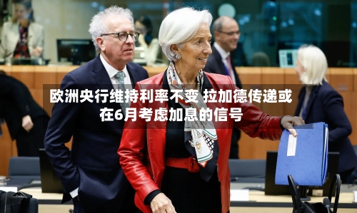 欧洲央行维持利率不变 拉加德传递或在6月考虑加息的信号