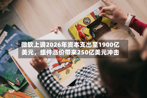 微软上调2026年资本支出至1900亿美元，组件涨价带来250亿美元冲击