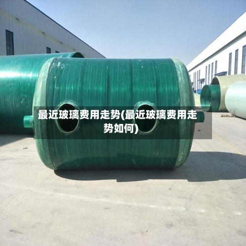 最近玻璃费用走势(最近玻璃费用走势如何)