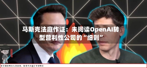 马斯克法庭作证：未阅读OpenAI转型营利性公司的“细则	”-第3张图片