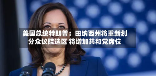 美国总统特朗普：田纳西州将重新划分众议院选区 将增加共和党席位