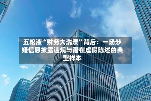 五粮液“财务大洗澡	”背后：一场涉嫌信息披露违规与潜在虚假陈述的典型样本-第2张图片
