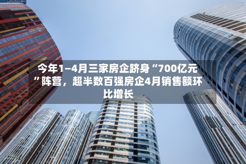 今年1—4月三家房企跻身“700亿元”阵营，超半数百强房企4月销售额环比增长