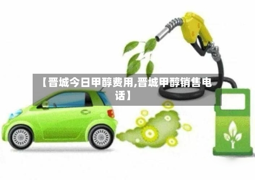 【晋城今日甲醇费用,晋城甲醇销售电话】