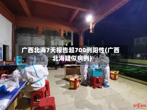 广西北海7天报告超700例阳性(广西北海疑似病例)