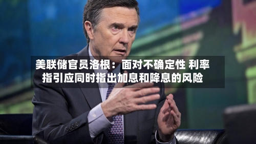 美联储官员洛根：面对不确定性 利率指引应同时指出加息和降息的风险