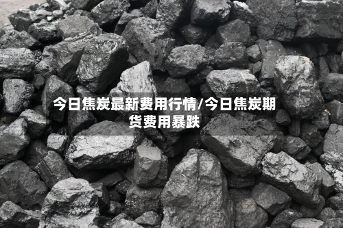 今日焦炭最新费用行情/今日焦炭期货费用暴跌