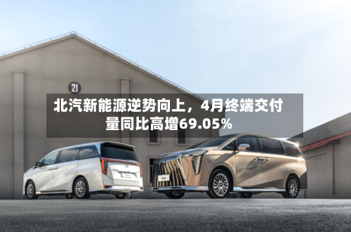 北汽新能源逆势向上，4月终端交付量同比高增69.05%