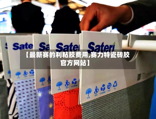 【最新赛的利粘胶费用,赛力特瓷砖胶官方网站】-第3张图片