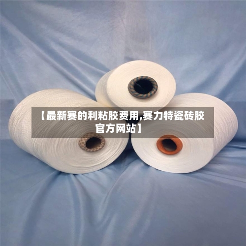 【最新赛的利粘胶费用,赛力特瓷砖胶官方网站】