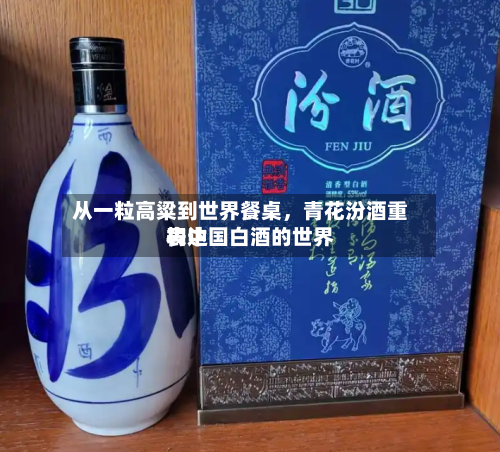 从一粒高粱到世界餐桌，青花汾酒重构中国白酒的世界表达-第2张图片