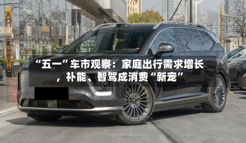 “五一”车市观察：家庭出行需求增长，补能、智驾成消费“新宠”