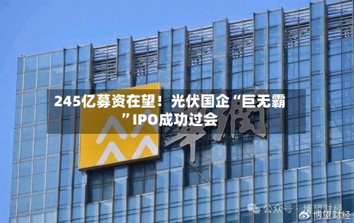 245亿募资在望！光伏国企“巨无霸”IPO成功过会