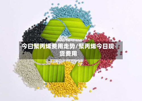今曰聚丙烯费用走势/聚丙烯今日现货费用-第2张图片