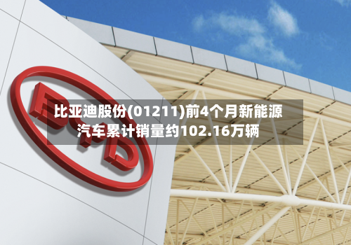 比亚迪股份(01211)前4个月新能源汽车累计销量约102.16万辆-第2张图片