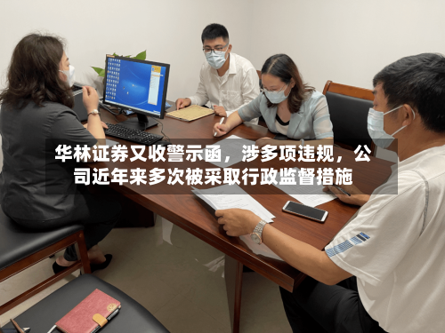 华林证券又收警示函，涉多项违规，公司近年来多次被采取行政监督措施