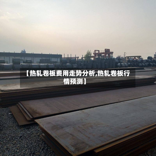 【热轧卷板费用走势分析,热轧卷板行情预测】-第2张图片