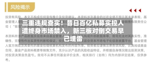 三重违规查实！昔日百亿私募实控人遭终身市场禁入	，新三板对倒交易早已埋雷-第2张图片