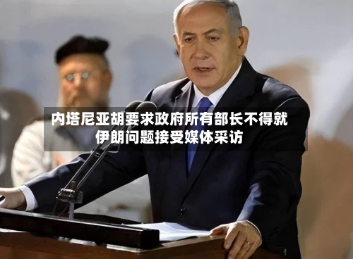 内塔尼亚胡要求政府所有部长不得就伊朗问题接受媒体采访-第2张图片