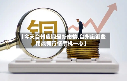 【今天台州废铜最新市情,台州废铜费用最新行情手机一心】-第2张图片