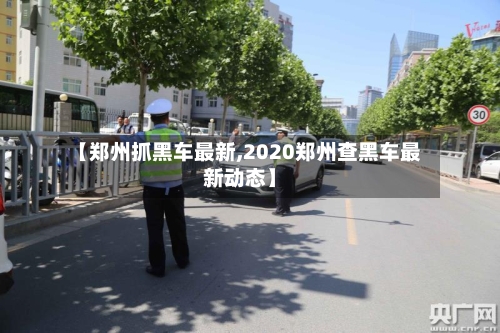【郑州抓黑车最新,2020郑州查黑车最新动态】