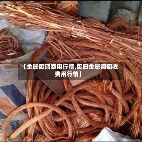 【金属废铜费用行情,废旧金属铜回收费用行情】