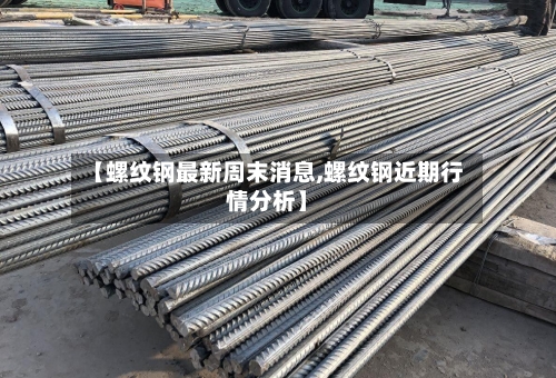 【螺纹钢最新周末消息,螺纹钢近期行情分析】