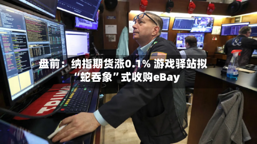 盘前：纳指期货涨0.1% 游戏驿站拟“蛇吞象	”式收购eBay-第2张图片