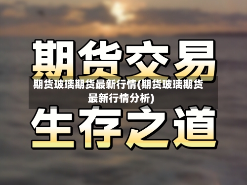 期货玻璃期货最新行情(期货玻璃期货最新行情分析)