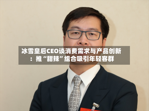 冰雪皇后CEO谈消费需求与产品创新：推“甜辣”组合吸引年轻客群-第2张图片