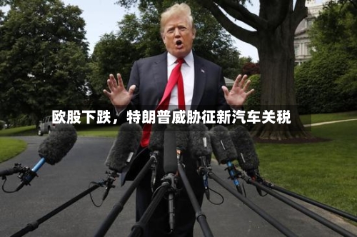 欧股下跌，特朗普威胁征新汽车关税-第3张图片