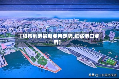 【纸浆到港最新费用走势,纸浆港口费用】