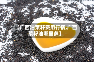 【广西油菜籽费用行情,广西菜籽油哪里多】