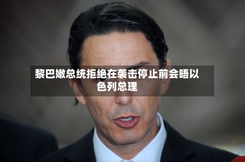 黎巴嫩总统拒绝在袭击停止前会晤以色列总理-第3张图片