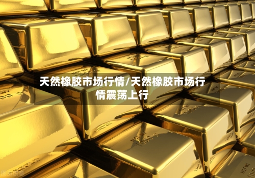 天然橡胶市场行情/天然橡胶市场行情震荡上行-第3张图片