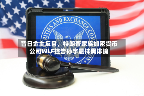 昔日金主反目，特朗普家族加密货币公司WLF控告孙宇晨抹黑诽谤