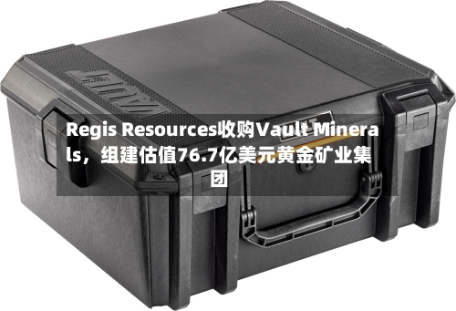 Regis Resources收购Vault Minerals	，组建估值76.7亿美元黄金矿业集团-第2张图片