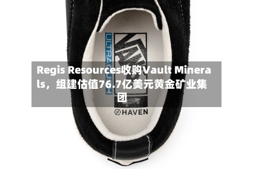 Regis Resources收购Vault Minerals，组建估值76.7亿美元黄金矿业集团