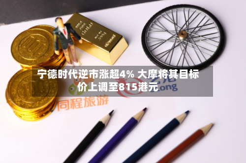宁德时代逆市涨超4% 大摩将其目标价上调至815港元