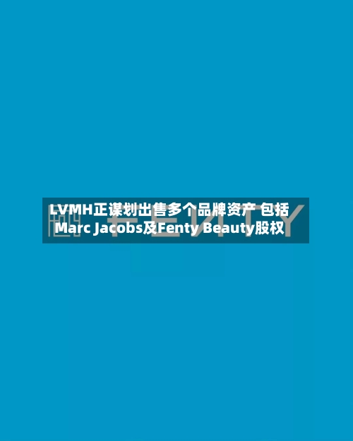 LVMH正谋划出售多个品牌资产 包括Marc Jacobs及Fenty Beauty股权