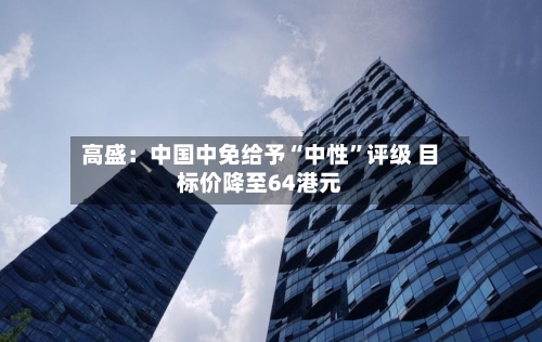 高盛：中国中免给予“中性”评级 目标价降至64港元
